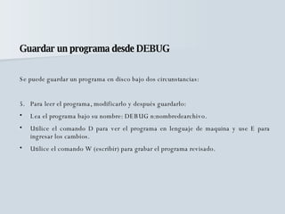 Guardar un programa desde DEBUG Se puede guardar un programa en disco bajo dos circunstancias: Para leer el programa, modificarlo y después guardarlo: Lea el programa bajo su nombre: DEBUG n:nombredearchivo. Utilice el comando D para ver el programa en lenguaje de maquina y use E para ingresar los cambios. Utilice el comando W (escribir) para grabar el programa revisado. 