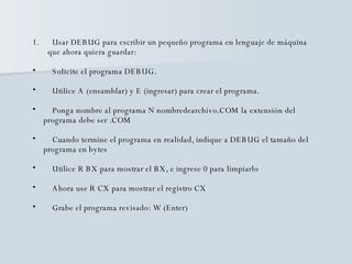 Usar DEBUG para escribir un pequeño programa en lenguaje de máquina  que ahora quiera guardar: Solicite el programa DEBUG. Utilice A (ensamblar) y E (ingresar) para crear el programa. Ponga nombre al programa N nombredearchivo.COM la extensión del  programa debe ser .COM  Cuando termine el programa en realidad, indique a DEBUG el tamaño del  programa en bytes  Utilice R BX para mostrar el BX, e ingrese 0 para limpiarlo Ahora use R CX para mostrar el registro CX Grabe el programa revisado: W (Enter) 