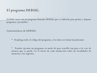 El programa DEBUG. El DOS viene con un programa llamado DEBUG que es utilizado para probar y depurar programas ejecutables. Características de DEBUG: Despliega todo el código del programa y los datos en forma hexadecimal. Permite ejecutar un programa en modo de paso sencillo (un paso a la vez) de manera que se pueda ver el efecto de cada instrucción sobre las localidades de memoria y los registros. 
