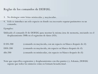Reglas de los comandos de DEBUG. No distingue entre letras minúsculas y mayúsculas. Solo se introduce un solo espacio en donde sea necesario separar parámetros en un comando. Ejemplos: Utilizado el comando D de DEBUG para mostrar la misma área de memoria, iniciando en el desplazamiento 200h en el segmento de datos (SD). D DS:200  (comando en mayúscula, con un espacio en blanco después de él) DDS:200 (comando en mayúscula, sin espacio en blanco después de él) dds:200  (comando en minúsculas, sin espacio en blanco después de él) Note que especifica segmentos y desplazamientos con dos puntos (:). Además, DEBUG supone que todos los números están en formato hexadecimal. 