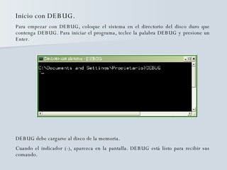 Inicio con DEBUG. Para empezar con DEBUG, coloque el sistema en el directorio del disco duro que contenga DEBUG. Para iniciar el programa, teclee la palabra DEBUG y presione un Enter.  DEBUG debe cargarse al disco de la memoria. Cuando el indicador (-), aparezca en la pantalla. DEBUG está listo para recibir sus comando. 