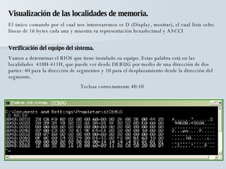 Visualización de las localidades de memoria. El único comando por el cual nos interesaremos es D (Display, mostrar), el cual lista ocho líneas de 16 bytes cada una y muestra su representación hexadecimal y ASCCI Verificación del equipo del sistema. Vamos a determinar el BIOS que tiene instalado su equipo. Estas palabra está en las localidades  410H-411H, que puede ver desde DEBUG por medio de una dirección de dos partes: 40 para la dirección de segmentos y 10 para el desplazamiento desde la dirección del segmento. Teclear correctamente 40:10 