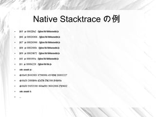 Native Stacktrace の例
●
    #05 pc 0002f9a2 /system/lib/libbluetoothd.so

●
    #06 pc 00026806 /system/lib/libbluetoothd.so

●
    #07 pc 00026986 /system/lib/libbluetoothd.so

●
    #08 pc 0002800c /system/lib/libbluetoothd.so

●
    #09 pc 00028b72 /system/lib/libbluetoothd.so

●
    #10 pc 0001891a /system/lib/libbluetoothd.so

●
    #11 pc 0000c228 /system/lib/libc.so

●
    code around pc:

●
    afe10a10 f8442001 4798000c e054f8df 26002227

●
    afe10a20 2000f88e ef2cf7fb f7fd2106 f04fe80a

●
    afe10a30 91035180 460aa901 96012006 f7fc9602

●
    code around lr:

●
    ...
 