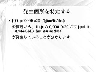 発生箇所を特定する
●
    #00 pc 00010a20 /system/lib/libc.so
    の箇所から、 libc.so の 0x00010a20 にて
     signal 11 (SIGSEGV), fault addr deadbaad
    が発生していることが分かります
 