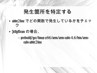 発生箇所を特定する
●
    addr2line でどの関数で発生しているかを
     チェック
●
    JellyBean の場合、
      –   prebuilts/gcc/linux-x86/arm/arm-eabi-
           4.6/bin/arm-eabi-addr2line
 