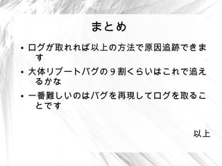 まとめ
●
    ログが取れれば以上の方法で原因追跡できま
     す
●
    大体リブートバグの 9 割くらいはこれで追え
     るかな
●
    一番難しいのはバグを再現してログを取るこ
     とです


                        以上
 