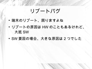 リブートバグ
●
    端末のリブート、困りますよね
●
    リブートの原因は HW のこともあるけれど、
     大抵 SW
●
    SW 要因の場合、大きな原因は 2 つでした
 