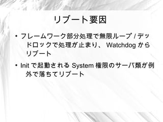 リブート要因
●
    フレームワーク部分処理で無限ループ / デッ
     ドロックで処理が止まり、 Watchdog から
     リブート
●
    Init で起動される System 権限のサーバ類が例
      外で落ちてリブート
 