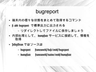 bugreport
●
    端末内の様々な状態をまとめて取得するコマンド
●
    # adb bugreport で標準出力に出力される
      –   リダイレクトしてファイルに保存しましょう
●
    内部処理として、 dumpstate サービスに接続して、情
     報を取得
●
    JelleyBean ではソースは
      –   bugreport 　 frameworks/base/cmds/bugreport
      –   dumpstate 　 frameworks/native/cmds/dumpstate
 