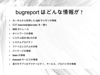 bugreport はどんな情報が ?
●
    カーネルから取得した CPU やメモリの情報
●
    ログ (main/events/system/radio) を一通り
●
    ANR のトレース
●
    ネットワークの情報
●
    システム設定 DB の内容
●
    システムプロパティ
●
    ファイルシステムの状態
●
    パッケージの情報
●
    Binder の情報
●
    Framework サービスの情報
●
    実行中アプリのアクティビティ、サービス、プロバイダの情報
 