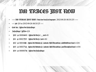 VM TRACES JUST NOW
●
    ------ VM TRACES JUST NOW (/data/anr/traces.txt.bugreport: 2012-08-26 06:35:25) ------
●
    ----- pid 124 at 2012-08-26 06:35:23 -----
●
    Cmd line: /system/bin/surfaceflinger
●
    "surfaceflinger" sysTid=124
●
     #00 pc 0000cb60 /system/lib/libc.so (__ioctl+8)
●
     #01 pc 00027f95 /system/lib/libc.so (ioctl+16)
●
     #02 pc 00016bfd /system/lib/libbinder.so (android::IPCThreadState::talkWithDriver(bool)
       +124)
●
     #03 pc 000173af /system/lib/libbinder.so (android::IPCThreadState::joinThreadPool(bool)
       +154)
●
     #04 pc 000007ed /system/bin/surfaceflinger
 