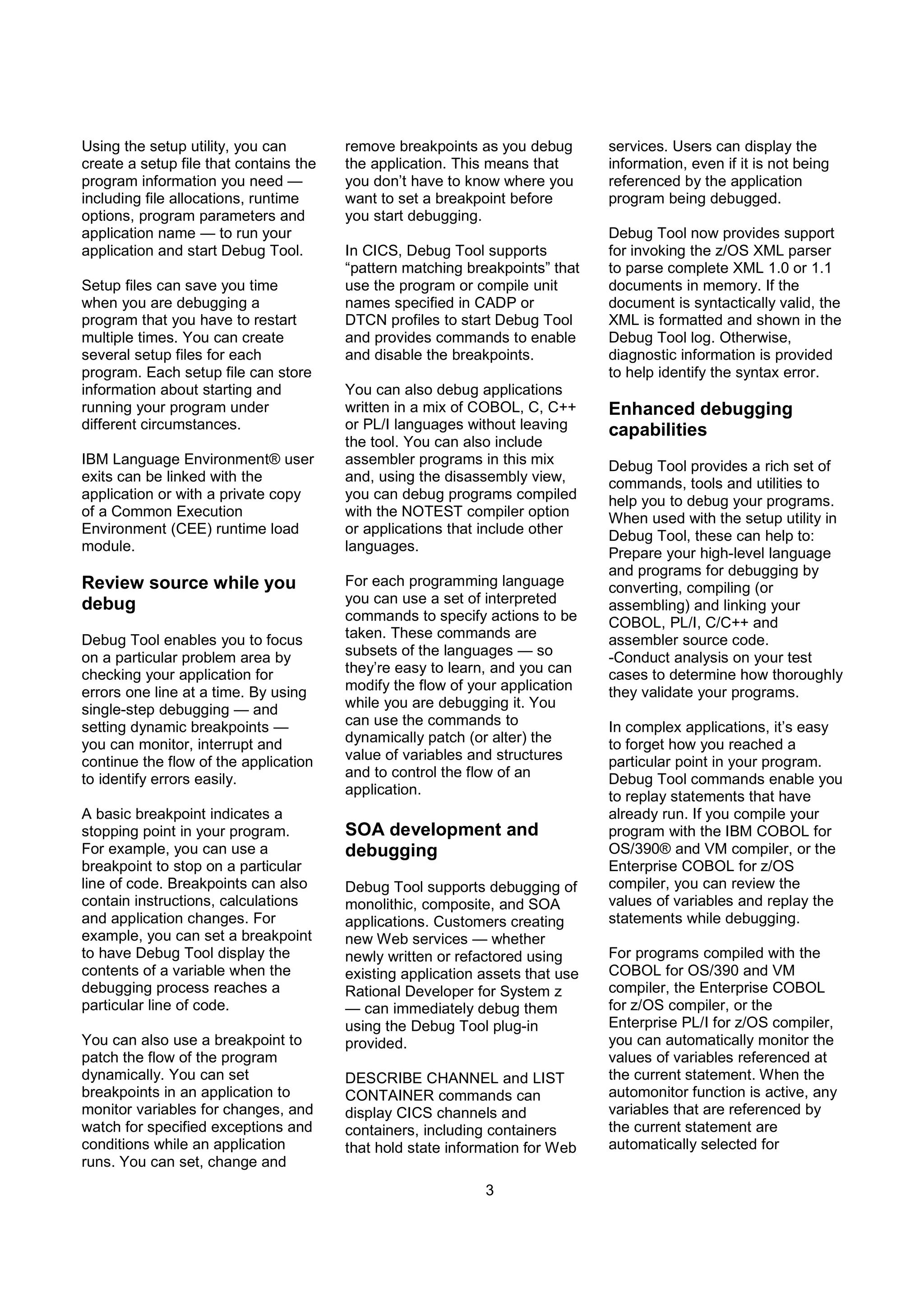3
Using the setup utility, you can
create a setup file that contains the
program information you need —
including file allocations, runtime
options, program parameters and
application name — to run your
application and start Debug Tool.
Setup files can save you time
when you are debugging a
program that you have to restart
multiple times. You can create
several setup files for each
program. Each setup file can store
information about starting and
running your program under
different circumstances.
IBM Language Environment® user
exits can be linked with the
application or with a private copy
of a Common Execution
Environment (CEE) runtime load
module.
Review source while you
debug
Debug Tool enables you to focus
on a particular problem area by
checking your application for
errors one line at a time. By using
single-step debugging — and
setting dynamic breakpoints —
you can monitor, interrupt and
continue the flow of the application
to identify errors easily.
A basic breakpoint indicates a
stopping point in your program.
For example, you can use a
breakpoint to stop on a particular
line of code. Breakpoints can also
contain instructions, calculations
and application changes. For
example, you can set a breakpoint
to have Debug Tool display the
contents of a variable when the
debugging process reaches a
particular line of code.
You can also use a breakpoint to
patch the flow of the program
dynamically. You can set
breakpoints in an application to
monitor variables for changes, and
watch for specified exceptions and
conditions while an application
runs. You can set, change and
remove breakpoints as you debug
the application. This means that
you don’t have to know where you
want to set a breakpoint before
you start debugging.
In CICS, Debug Tool supports
“pattern matching breakpoints” that
use the program or compile unit
names specified in CADP or
DTCN profiles to start Debug Tool
and provides commands to enable
and disable the breakpoints.
You can also debug applications
written in a mix of COBOL, C, C++
or PL/I languages without leaving
the tool. You can also include
assembler programs in this mix
and, using the disassembly view,
you can debug programs compiled
with the NOTEST compiler option
or applications that include other
languages.
For each programming language
you can use a set of interpreted
commands to specify actions to be
taken. These commands are
subsets of the languages — so
they’re easy to learn, and you can
modify the flow of your application
while you are debugging it. You
can use the commands to
dynamically patch (or alter) the
value of variables and structures
and to control the flow of an
application.
SOA development and
debugging
Debug Tool supports debugging of
monolithic, composite, and SOA
applications. Customers creating
new Web services — whether
newly written or refactored using
existing application assets that use
Rational Developer for System z
— can immediately debug them
using the Debug Tool plug-in
provided.
DESCRIBE CHANNEL and LIST
CONTAINER commands can
display CICS channels and
containers, including containers
that hold state information for Web
services. Users can display the
information, even if it is not being
referenced by the application
program being debugged.
Debug Tool now provides support
for invoking the z/OS XML parser
to parse complete XML 1.0 or 1.1
documents in memory. If the
document is syntactically valid, the
XML is formatted and shown in the
Debug Tool log. Otherwise,
diagnostic information is provided
to help identify the syntax error.
Enhanced debugging
capabilities
Debug Tool provides a rich set of
commands, tools and utilities to
help you to debug your programs.
When used with the setup utility in
Debug Tool, these can help to:
Prepare your high-level language
and programs for debugging by
converting, compiling (or
assembling) and linking your
COBOL, PL/I, C/C++ and
assembler source code.
-Conduct analysis on your test
cases to determine how thoroughly
they validate your programs.
In complex applications, it’s easy
to forget how you reached a
particular point in your program.
Debug Tool commands enable you
to replay statements that have
already run. If you compile your
program with the IBM COBOL for
OS/390® and VM compiler, or the
Enterprise COBOL for z/OS
compiler, you can review the
values of variables and replay the
statements while debugging.
For programs compiled with the
COBOL for OS/390 and VM
compiler, the Enterprise COBOL
for z/OS compiler, or the
Enterprise PL/I for z/OS compiler,
you can automatically monitor the
values of variables referenced at
the current statement. When the
automonitor function is active, any
variables that are referenced by
the current statement are
automatically selected for
 