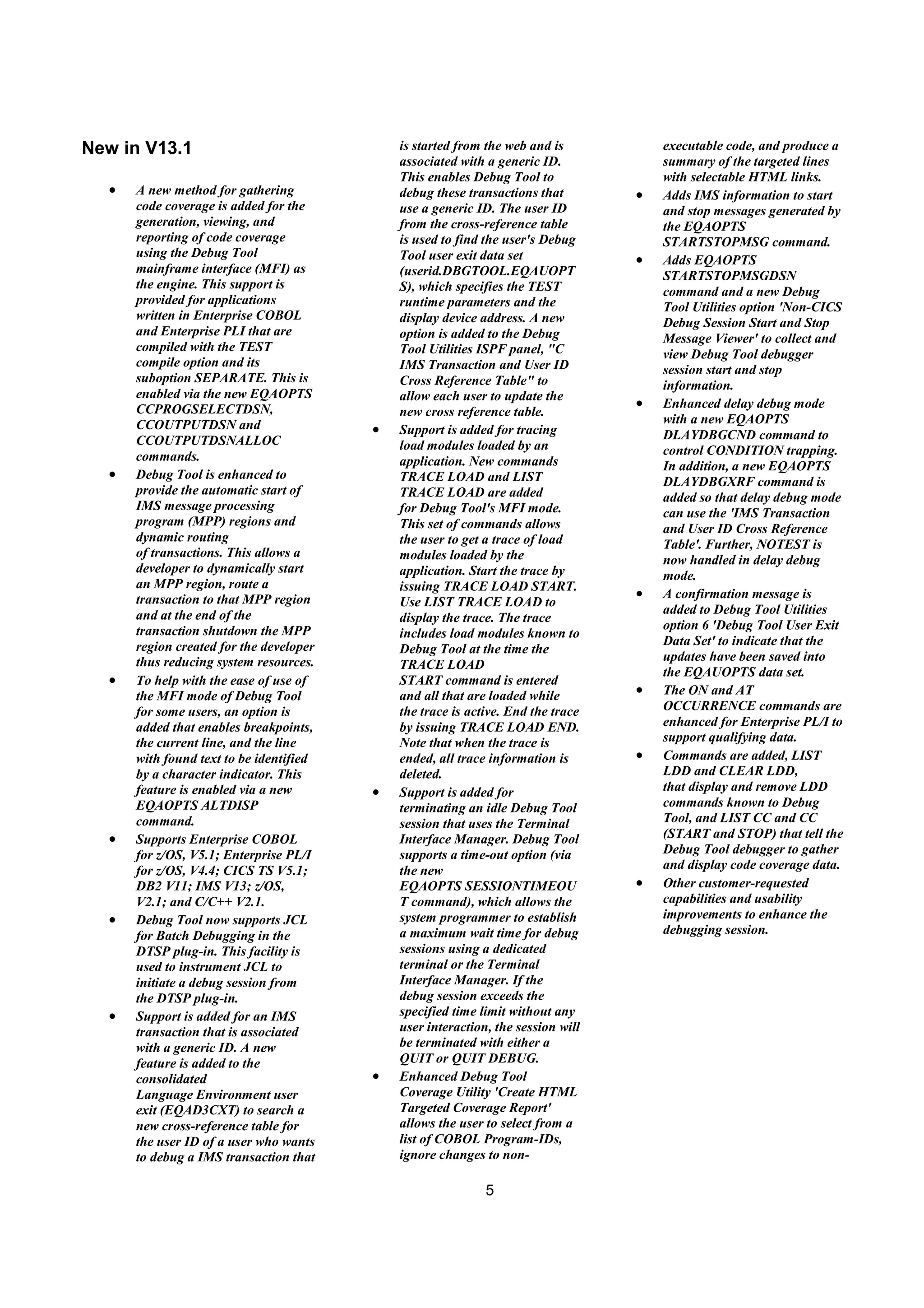 5
New in V13.1
• A new method for gathering
code coverage is added for the
generation, viewing, and
reporting of code coverage
using the Debug Tool
mainframe interface (MFI) as
the engine. This support is
provided for applications
written in Enterprise COBOL
and Enterprise PLI that are
compiled with the TEST
compile option and its
suboption SEPARATE. This is
enabled via the new EQAOPTS
CCPROGSELECTDSN,
CCOUTPUTDSN and
CCOUTPUTDSNALLOC
commands.
• Debug Tool is enhanced to
provide the automatic start of
IMS message processing
program (MPP) regions and
dynamic routing
of transactions. This allows a
developer to dynamically start
an MPP region, route a
transaction to that MPP region
and at the end of the
transaction shutdown the MPP
region created for the developer
thus reducing system resources.
• To help with the ease of use of
the MFI mode of Debug Tool
for some users, an option is
added that enables breakpoints,
the current line, and the line
with found text to be identified
by a character indicator. This
feature is enabled via a new
EQAOPTS ALTDISP
command.
• Supports Enterprise COBOL
for z/OS, V5.1; Enterprise PL/I
for z/OS, V4.4; CICS TS V5.1;
DB2 V11; IMS V13; z/OS,
V2.1; and C/C++ V2.1.
• Debug Tool now supports JCL
for Batch Debugging in the
DTSP plug-in. This facility is
used to instrument JCL to
initiate a debug session from
the DTSP plug-in.
• Support is added for an IMS
transaction that is associated
with a generic ID. A new
feature is added to the
consolidated
Language Environment user
exit (EQAD3CXT) to search a
new cross-reference table for
the user ID of a user who wants
to debug a IMS transaction that
is started from the web and is
associated with a generic ID.
This enables Debug Tool to
debug these transactions that
use a generic ID. The user ID
from the cross-reference table
is used to find the user's Debug
Tool user exit data set
(userid.DBGTOOL.EQAUOPT
S), which specifies the TEST
runtime parameters and the
display device address. A new
option is added to the Debug
Tool Utilities ISPF panel, "C
IMS Transaction and User ID
Cross Reference Table" to
allow each user to update the
new cross reference table.
• Support is added for tracing
load modules loaded by an
application. New commands
TRACE LOAD and LIST
TRACE LOAD are added
for Debug Tool's MFI mode.
This set of commands allows
the user to get a trace of load
modules loaded by the
application. Start the trace by
issuing TRACE LOAD START.
Use LIST TRACE LOAD to
display the trace. The trace
includes load modules known to
Debug Tool at the time the
TRACE LOAD
START command is entered
and all that are loaded while
the trace is active. End the trace
by issuing TRACE LOAD END.
Note that when the trace is
ended, all trace information is
deleted.
• Support is added for
terminating an idle Debug Tool
session that uses the Terminal
Interface Manager. Debug Tool
supports a time-out option (via
the new
EQAOPTS SESSIONTIMEOU
T command), which allows the
system programmer to establish
a maximum wait time for debug
sessions using a dedicated
terminal or the Terminal
Interface Manager. If the
debug session exceeds the
specified time limit without any
user interaction, the session will
be terminated with either a
QUIT or QUIT DEBUG.
• Enhanced Debug Tool
Coverage Utility 'Create HTML
Targeted Coverage Report'
allows the user to select from a
list of COBOL Program-IDs,
ignore changes to non-
executable code, and produce a
summary of the targeted lines
with selectable HTML links.
• Adds IMS information to start
and stop messages generated by
the EQAOPTS
STARTSTOPMSG command.
• Adds EQAOPTS
STARTSTOPMSGDSN
command and a new Debug
Tool Utilities option 'Non-CICS
Debug Session Start and Stop
Message Viewer' to collect and
view Debug Tool debugger
session start and stop
information.
• Enhanced delay debug mode
with a new EQAOPTS
DLAYDBGCND command to
control CONDITION trapping.
In addition, a new EQAOPTS
DLAYDBGXRF command is
added so that delay debug mode
can use the 'IMS Transaction
and User ID Cross Reference
Table'. Further, NOTEST is
now handled in delay debug
mode.
• A confirmation message is
added to Debug Tool Utilities
option 6 'Debug Tool User Exit
Data Set' to indicate that the
updates have been saved into
the EQAUOPTS data set.
• The ON and AT
OCCURRENCE commands are
enhanced for Enterprise PL/I to
support qualifying data.
• Commands are added, LIST
LDD and CLEAR LDD,
that display and remove LDD
commands known to Debug
Tool, and LIST CC and CC
(START and STOP) that tell the
Debug Tool debugger to gather
and display code coverage data.
• Other customer-requested
capabilities and usability
improvements to enhance the
debugging session.
 