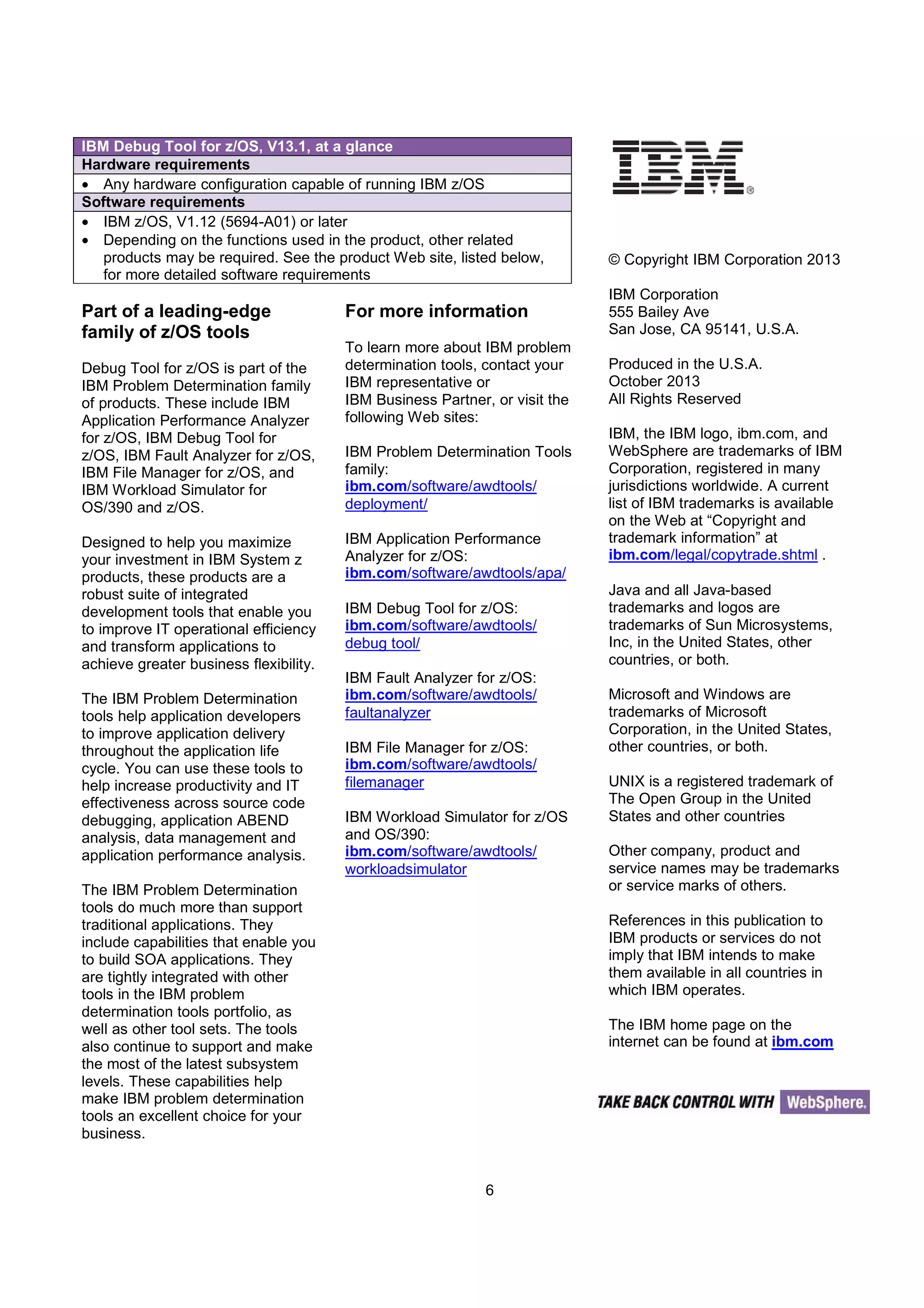 6
Part of a leading-edge
family of z/OS tools
Debug Tool for z/OS is part of the
IBM Problem Determination family
of products. These include IBM
Application Performance Analyzer
for z/OS, IBM Debug Tool for
z/OS, IBM Fault Analyzer for z/OS,
IBM File Manager for z/OS, and
IBM Workload Simulator for
OS/390 and z/OS.
Designed to help you maximize
your investment in IBM System z
products, these products are a
robust suite of integrated
development tools that enable you
to improve IT operational efficiency
and transform applications to
achieve greater business flexibility.
The IBM Problem Determination
tools help application developers
to improve application delivery
throughout the application life
cycle. You can use these tools to
help increase productivity and IT
effectiveness across source code
debugging, application ABEND
analysis, data management and
application performance analysis.
The IBM Problem Determination
tools do much more than support
traditional applications. They
include capabilities that enable you
to build SOA applications. They
are tightly integrated with other
tools in the IBM problem
determination tools portfolio, as
well as other tool sets. The tools
also continue to support and make
the most of the latest subsystem
levels. These capabilities help
make IBM problem determination
tools an excellent choice for your
business.
For more information
To learn more about IBM problem
determination tools, contact your
IBM representative or
IBM Business Partner, or visit the
following Web sites:
IBM Problem Determination Tools
family:
ibm.com/software/awdtools/
deployment/
IBM Application Performance
Analyzer for z/OS:
ibm.com/software/awdtools/apa/
IBM Debug Tool for z/OS:
ibm.com/software/awdtools/
debug tool/
IBM Fault Analyzer for z/OS:
ibm.com/software/awdtools/
faultanalyzer
IBM File Manager for z/OS:
ibm.com/software/awdtools/
filemanager
IBM Workload Simulator for z/OS
and OS/390:
ibm.com/software/awdtools/
workloadsimulator
© Copyright IBM Corporation 2013
IBM Corporation
555 Bailey Ave
San Jose, CA 95141, U.S.A.
Produced in the U.S.A.
October 2013
All Rights Reserved
IBM, the IBM logo, ibm.com, and
WebSphere are trademarks of IBM
Corporation, registered in many
jurisdictions worldwide. A current
list of IBM trademarks is available
on the Web at “Copyright and
trademark information” at
ibm.com/legal/copytrade.shtml .
Java and all Java-based
trademarks and logos are
trademarks of Sun Microsystems,
Inc, in the United States, other
countries, or both.
Microsoft and Windows are
trademarks of Microsoft
Corporation, in the United States,
other countries, or both.
UNIX is a registered trademark of
The Open Group in the United
States and other countries
Other company, product and
service names may be trademarks
or service marks of others.
References in this publication to
IBM products or services do not
imply that IBM intends to make
them available in all countries in
which IBM operates.
The IBM home page on the
internet can be found at ibm.com
IBM Debug Tool for z/OS, V13.1, at a glance
Hardware requirements
• Any hardware configuration capable of running IBM z/OS
Software requirements
• IBM z/OS, V1.12 (5694-A01) or later
• Depending on the functions used in the product, other related
products may be required. See the product Web site, listed below,
for more detailed software requirements
 