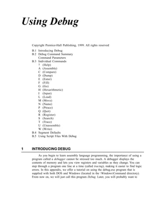Using Debug

    Copyright Prentice-Hall Publishing, 1999. All rights reserved
    B.1 Introducing Debug
    B.2 Debug Command Summary
        Command Parameters
    B.3 Individual Commands
        ? (Help)
        A (Assemble)
        C (Compare)
        D (Dump)
        E (Enter)
        F (Fill)
        G (Go)
        H (Hexarithmetic)
        I (Input)
        L (Load)
        M (Move)
        N (Name)
        P (Ptrace)
        Q (Quit)
        R (Register)
        S (Search)
        T (Trace)
        U (Unassemble)
        W (Write)
    B.4 Segment Defaults
    B.5 Using Script Files With Debug



1   INTRODUCING DEBUG
          As you begin to learn assembly language programming, the importance of using a
    program called a debugger cannot be stressed too much. A debugger displays the
    contents of memory and lets you view registers and variables as they change. You can
    step through a program one line at a time (called tracing), making it easier to find logic
    errors. In this appendix, we offer a tutorial on using the debug.exe program that is
    supplied with both DOS and Windows (located in the WindowsCommand directory).
    From now on, we will just call this program Debug. Later, you will probably want to
 