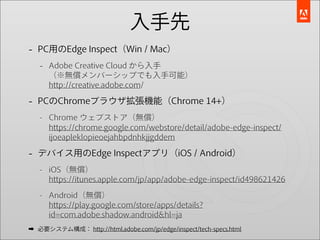 入手先
- PC用のEdge Inspect（Win / Mac）
   - Adobe Creative Cloud から入手
      （※無償メンバーシップでも入手可能）
      http://creative.adobe.com/

- PCのChromeブラウザ拡張機能（Chrome 14+）
   - Chrome ウェブストア（無償）
     https://chrome.google.com/webstore/detail/adobe-edge-inspect/
     ijoeapleklopieoejahbpdnhkjjgddem

- デバイス用のEdge Inspectアプリ（iOS / Android）
   - iOS（無償）
     https://itunes.apple.com/jp/app/adobe-edge-inspect/id498621426
   - Android（無償）
     https://play.google.com/store/apps/details?
     id=com.adobe.shadow.android&hl=ja
➡ 必要システム構成： http://html.adobe.com/jp/edge/inspect/tech-specs.html
 