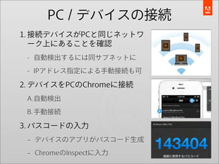 PC / デバイスの接続
1. 接続デバイスがPCと同じネットワ
   ーク上にあることを確認
 - 自動検出するには同サブネットに

 - IPアドレス指定による手動接続も可

2. デバイスをPCのChromeに接続
 A.自動検出
 B. 手動接続

3. パスコードの入力
 - デバイスのアプリがパスコード生成
 - ChromeのInspectに入力
 