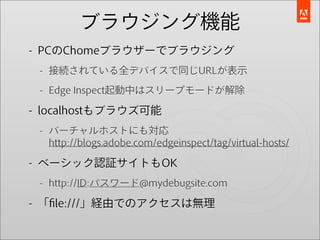 ブラウジング機能
- PCのChomeブラウザーでブラウジング
 - 接続されている全デバイスで同じURLが表示

 - Edge Inspect起動中はスリープモードが解除

- localhostもブラウズ可能
 - バーチャルホストにも対応
   http://blogs.adobe.com/edgeinspect/tag/virtual-hosts/

- ベーシック認証サイトもOK
 - http://ID:パスワード@mydebugsite.com

- 「ﬁle:///」経由でのアクセスは無理
 