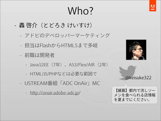 Who?
- 轟 啓介（とどろき けいすけ）
 - アドビのデベロッパーマーケティング

 - 担当はFlashからHTML5まで多岐

 - 前職は開発者
  - Java/J2EE（7年）、AS3/Flex/AIR（2年）

  - HTML/JS/PHPなどは必要な範囲で
                                        @keisuke322
 - USTREAM番組「ADC OnAir」MC
                                     【緩募】都内で流しソー
  - http://onair.adobe-adc.jp/       メンを食べられる店情報
                                     を夏までにください。
 
