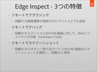 Edge Inspect - 3つの特徴
- リモートでブラウジング
 - 母艦PCの画面遷移が接続されたデバイス上でも追従

- リモートでデバッグ
 - 母艦PCからデバイス上のHTML画面に対して、Webイン
   スペクトが可能（Developer Tools）

- リモートでスクリーンショット
 - 母艦PCからボタン一発で全デバイスのHTML画面のスク
   リーンショットを撮影し、母艦PCに保存
 