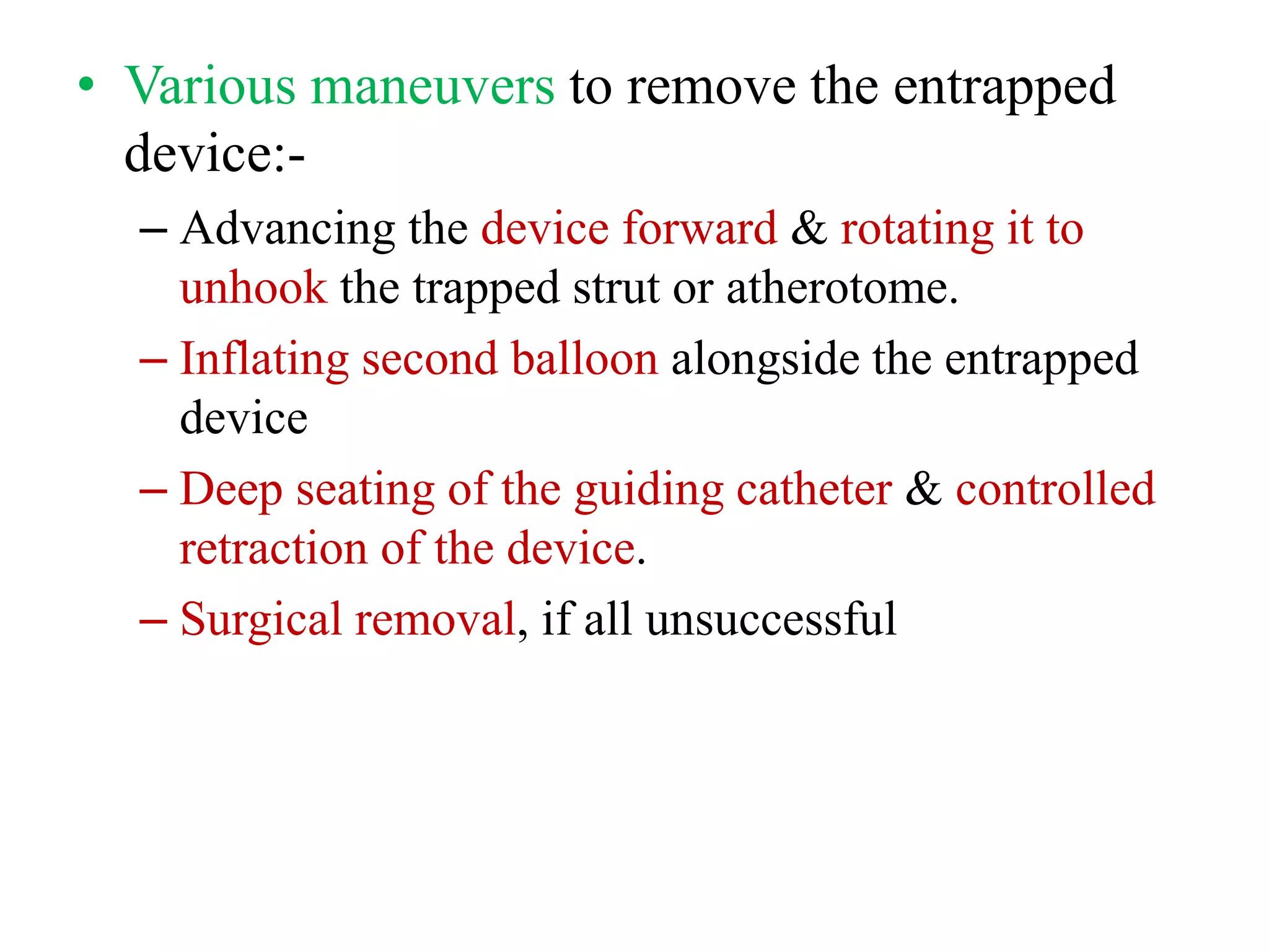 • Various maneuvers to remove the entrapped
device:-
– Advancing the device forward & rotating it to
unhook the trapped strut or atherotome.
– Inflating second balloon alongside the entrapped
device
– Deep seating of the guiding catheter & controlled
retraction of the device.
– Surgical removal, if all unsuccessful
 
