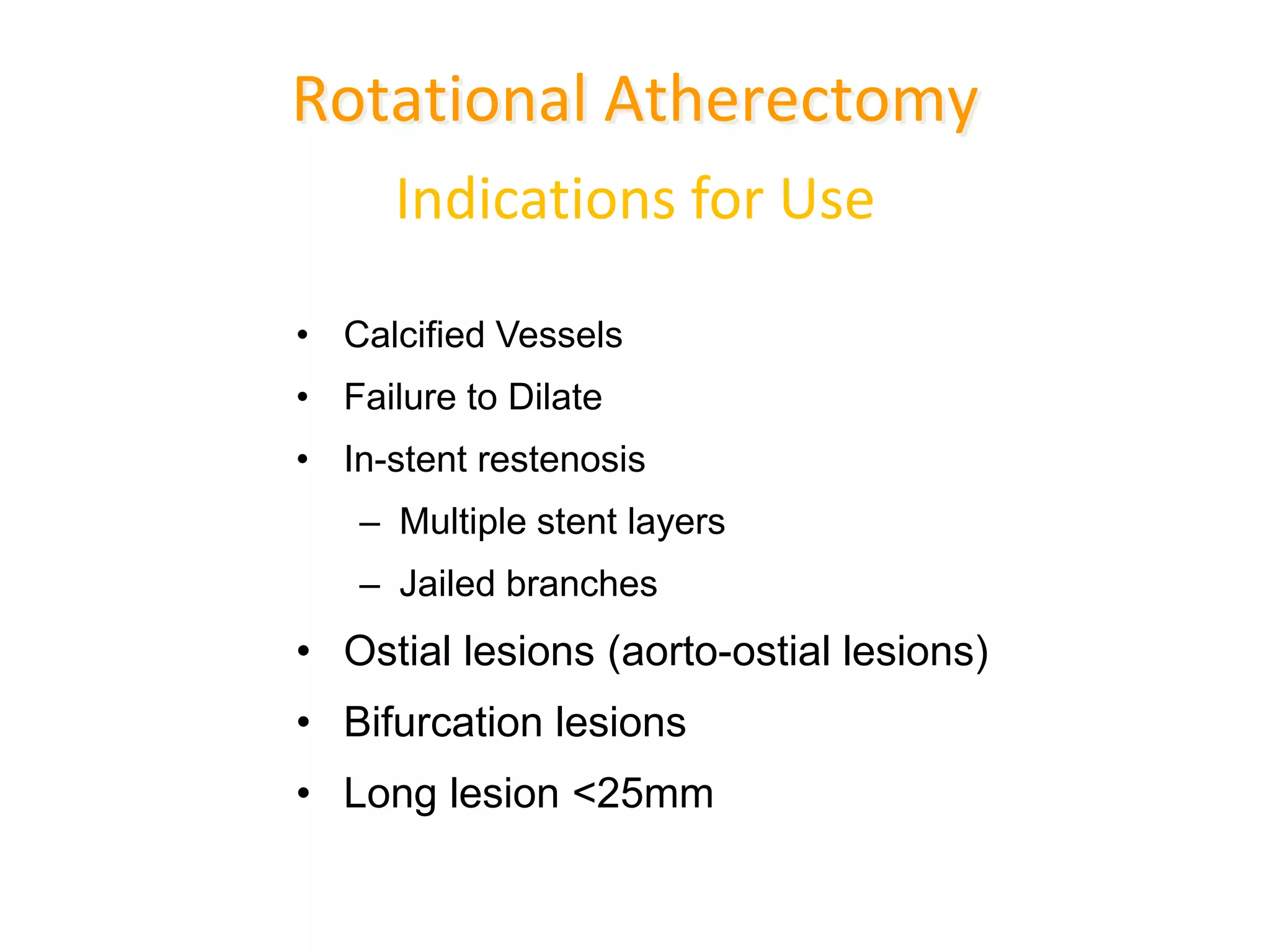 Indications for Use
• Calcified Vessels
• Failure to Dilate
• In-stent restenosis
– Multiple stent layers
– Jailed branches
• Ostial lesions (aorto-ostial lesions)
• Bifurcation lesions
• Long lesion <25mm
Rotational Atherectomy
 