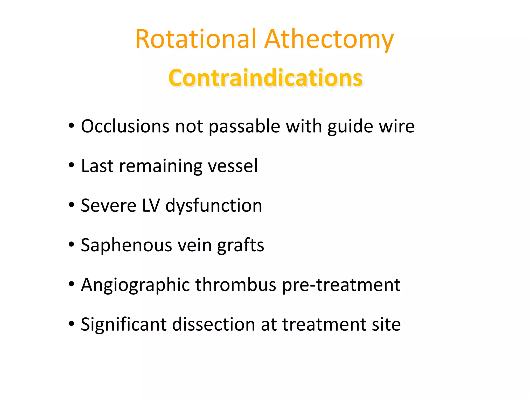 Rotational Athectomy
• Occlusions not passable with guide wire
• Last remaining vessel
• Severe LV dysfunction
• Saphenous vein grafts
• Angiographic thrombus pre-treatment
• Significant dissection at treatment site
Contraindications
 