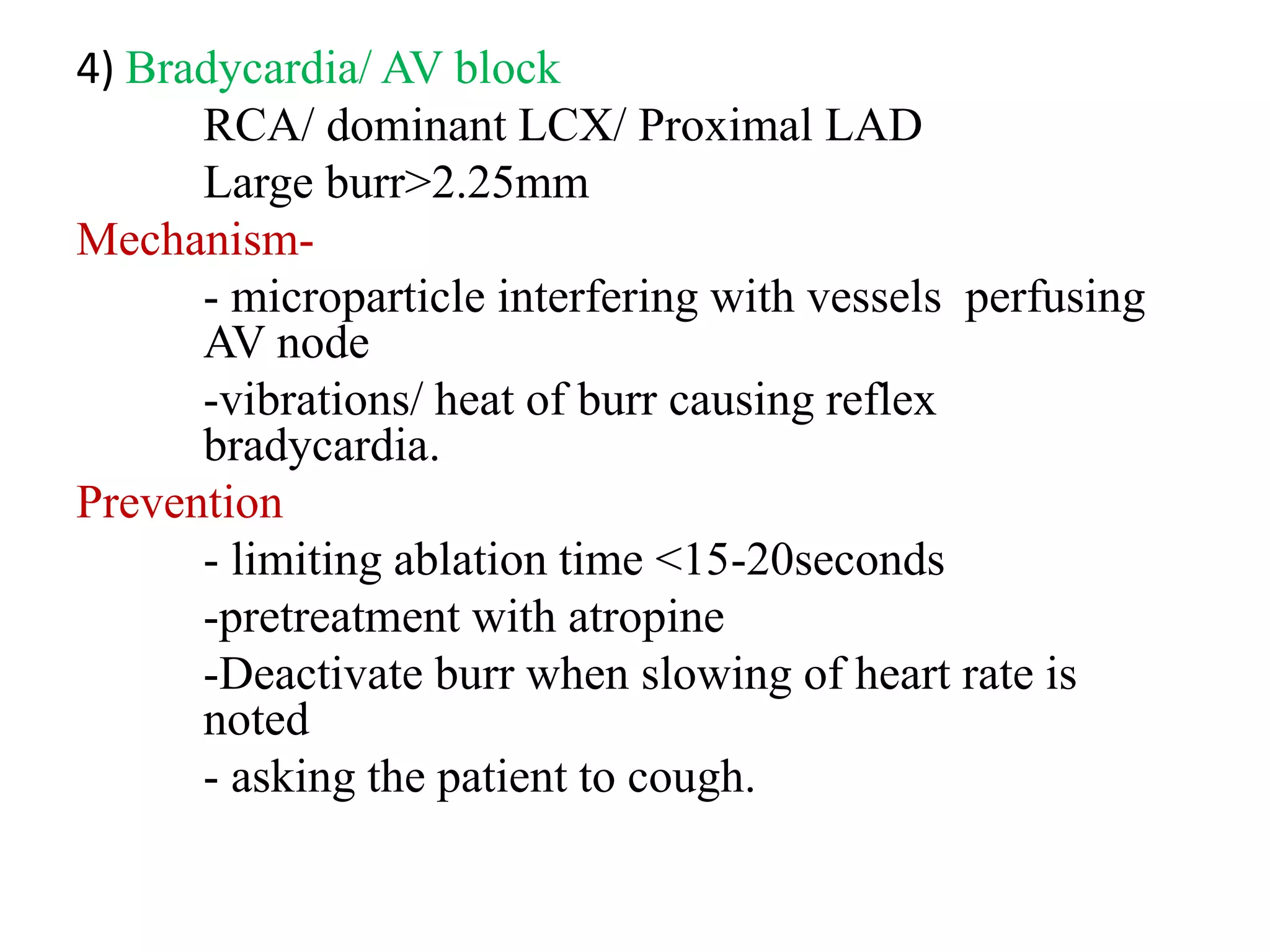 4) Bradycardia/ AV block
RCA/ dominant LCX/ Proximal LAD
Large burr>2.25mm
Mechanism-
- microparticle interfering with vessels perfusing
AV node
-vibrations/ heat of burr causing reflex
bradycardia.
Prevention
- limiting ablation time <15-20seconds
-pretreatment with atropine
-Deactivate burr when slowing of heart rate is
noted
- asking the patient to cough.
 