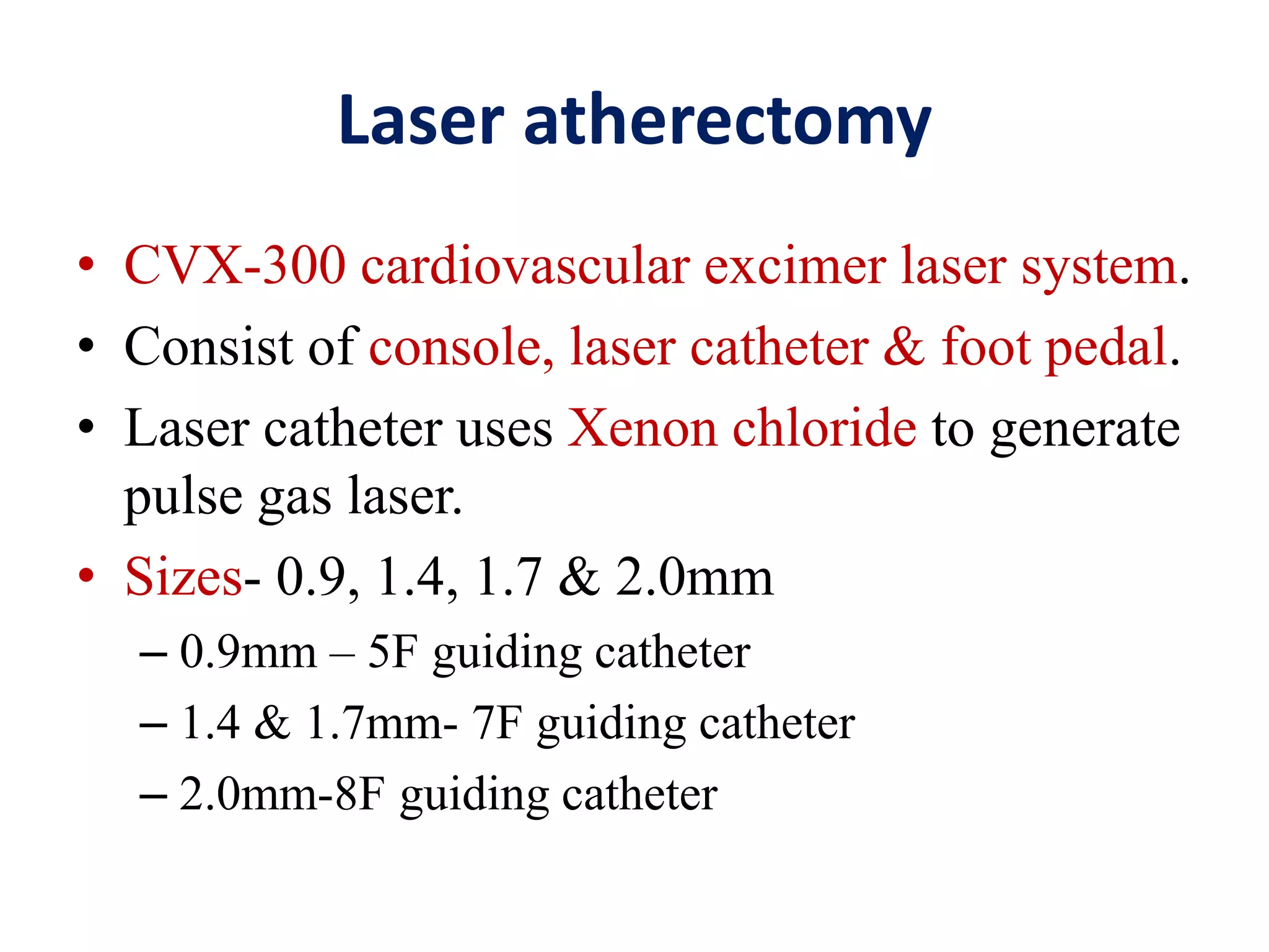 Laser atherectomy
• CVX-300 cardiovascular excimer laser system.
• Consist of console, laser catheter & foot pedal.
• Laser catheter uses Xenon chloride to generate
pulse gas laser.
• Sizes- 0.9, 1.4, 1.7 & 2.0mm
– 0.9mm – 5F guiding catheter
– 1.4 & 1.7mm- 7F guiding catheter
– 2.0mm-8F guiding catheter
 