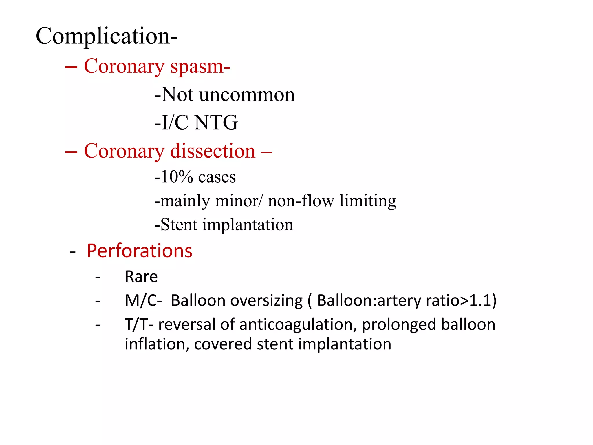 Complication-
– Coronary spasm-
-Not uncommon
-I/C NTG
– Coronary dissection –
-10% cases
-mainly minor/ non-flow limiting
-Stent implantation
- Perforations
- Rare
- M/C- Balloon oversizing ( Balloon:artery ratio>1.1)
- T/T- reversal of anticoagulation, prolonged balloon
inflation, covered stent implantation
 