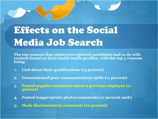 Effects on the Social
Media Job Search
The top reasons that employers rejected candidates had to do with
content found on their social media profiles, with the top 5 reasons
being:

1.   Lied about their qualifications (13 percent)

2.   Demonstrated poor communications skills (11 percent)

3.   Posted negative comments about a previous employer (11
     percent)

4.   Posted inappropriate photos/comments (11 percent each)

5.   Made discriminatory comments (10 percent)
 