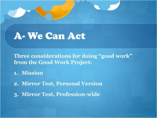 A- We Can Act
Three considerations for doing “good work”
from the Good Work Project:

1. Mission

2. Mirror Test, Personal Version

3. Mirror Test, Profession-wide
 
