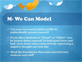 M- We Can Model
 Use your own social media profile to
 authentically present yourself

 If you allow students to “friend” or “follow” you,
 be honest about yourself, in both good times and
 bad- show them what constructively expressing a
 negative thought can look like

 Mind the boundaries that must exist between
 students and staff!
 