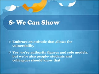 S- We Can Show

 Embrace an attitude that allows for
 vulnerability

 Yes, we’re authority figures and role models,
 but we’re also people- students and
 colleagues should know that
 