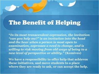 The Benefit of Helping
“In its most transcendent expression, the invitation
“can you help me?” is an invitation into the head
and the hear when a person is most open to
examination, expresses a need to change, and is
willing to risk moving from old ways of being to a
new level of perspective or ability.” (Komives)

We have a responsibility to offer help that achieves
these initiatives, and move students to a place
where they are ready to ask, or can accept the help.
 