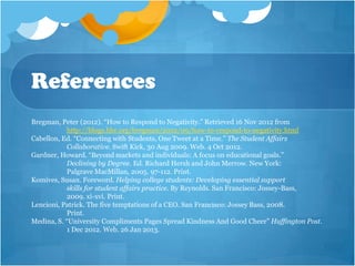 References
Bregman, Peter (2012). “How to Respond to Negativity.” Retrieved 16 Nov 2012 from
            http://blogs.hbr.org/bregman/2012/09/how-to-respond-to-negativity.html
Cabellon, Ed. “Connecting with Students, One Tweet at a Time.” The Student Affairs
            Collaborative. Swift Kick, 30 Aug 2009. Web. 4 Oct 2012.
Gardner, Howard. “Beyond markets and individuals: A focus on educational goals.”
            Declining by Degree. Ed. Richard Hersh and John Merrow. New York:
            Palgrave MacMillan, 2005. 97-112. Print.
Komives, Susan. Foreword. Helping college students: Developing essential support
            skills for student affairs practice. By Reynolds. San Francisco: Jossey-Bass,
            2009. xi-xvi. Print.
Lencioni, Patrick. The five temptations of a CEO. San Francisco: Jossey Bass, 2008.
            Print.
Medina, S. “University Compliments Pages Spread Kindness And Good Cheer” Huffington Post.
            1 Dec 2012. Web. 26 Jan 2013.
 