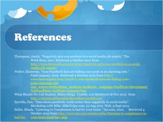 References
Thompson, Justin. “Negativity gets you nowhere in a social media job search.” The
            Work Buzz, 2011. Retrieved 4 October 2012 from
            http://www.theworkbuzz.com/news/negativity-gets-you-nowhere-in-a-social-
            media-job-search/
Walter, Ekaterina. “Your Facebook fans are hiding your posts at an alarming rate.”
            FastCompany, 2012. Retrieved 4 October 2012 from http://
            www.fastcompany.com/3001871/your-facebook-fans-are-hiding-your-
            posts-alarming-rate
            utm_source=twitter&utm_medium=feed&utm_campaign=Feed%3A+fastcompany
            %2Fheadlines+%28Fast+Company%29
What Should We Call Student Affairs [blog]. Tumblr, n.d. Retrieved 18 Nov 2012 from
            http://whatshouldwecallstudentaffairs.tumblr.com
Zarrella, Dan. “Data shows positivity works better than negativity in social media”.
            Marketing with Mike. MikeVolpe.com, 22 Aug 2011. Web. 4 Sept 2012.
Zetlin, Minda. “Listening to Complainers is bad for your brain.” Inc.com, 2012. Retrieved 4
            October 2012 from http://www.inc.com/minda-zetlin/listening-to-complainers-is-
bad-for- your-brain.html?nav=pop
 