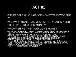 FACT #5iT IS PEOPLE WHO LACK OF MONEY WHO WORSHIP IT.WHO WORKS ALL DAY, YEAR AFTER YEAR IN A JOB THEY HATE, JUST FOR MONEY?WHO WISHING THEY HAD MORE MONEY?WHO IS CONSTANTLY WORRYING ABOUT MONEY?WHO ARE THOSE SACRIFICE THEIR OWN HEALTH AND FAMILY TO MAKE MORE MONEY?IT IS THOSE WHO ARE WEALTHY OR THOSE WHO HAPPY WITHOUT MONEY?Rich rarely work because of money  butA passion and a sense of personal missionLike Bill Gates ( Microsoft) , Steves Job ( Apple)Because they don’t need to…