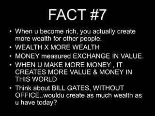 FACT #7When u become rich, you actually create more wealth for other people.WEALTH X MORE WEALTHMONEY measured EXCHANGE IN VALUE.WHEN U MAKE MORE MONEY , IT CREATES MORE VALUE & MONEY IN THIS WORLDThink about BILL GATES, WITHOUT OFFICE..wouldu create as much wealth as u have today?