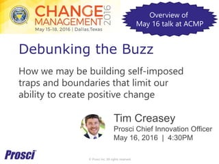 © Prosci Inc. All rights reserved.
Debunking the Buzz
How we may be building self-imposed
traps and boundaries that limit our
ability to create positive change
Tim Creasey
Prosci Chief Innovation Officer
May 16, 2016 | 4:30PM
Overview of
May 16 talk at ACMP
 
