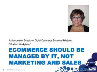 #AribaLIVE
ECOMMERCE SHOULD BE
MANAGED BY IT, NOT
MARKETING AND SALES
Joni Anderson, Director of Digital Commerce Business Relations,
OfficeMax Workplace℠
© 2013 Ariba, Inc. All rights reserved.10
 