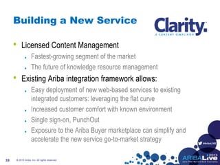 #AribaLIVE
Building a New Service
• Licensed Content Management
Fastest-growing segment of the market
The future of knowledge resource management
• Existing Ariba integration framework allows:
Easy deployment of new web-based services to existing
integrated customers: leveraging the flat curve
Increased customer comfort with known environment
Single sign-on, PunchOut
Exposure to the Ariba Buyer marketplace can simplify and
accelerate the new service go-to-market strategy
© 2013 Ariba, Inc. All rights reserved.33
 