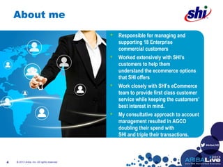 #AribaLIVE
About me
© 2013 Ariba, Inc. All rights reserved.4
• Responsible for managing and
supporting 18 Enterprise
commercial customers
• Worked extensively with SHI’s
customers to help them
understand the ecommerce options
that SHI offers
• Work closely with SHI’s eCommerce
team to provide first class customer
service while keeping the customers’
best interest in mind.
• My consultative approach to account
management resulted in AGCO
doubling their spend with
SHI and triple their transactions.
 