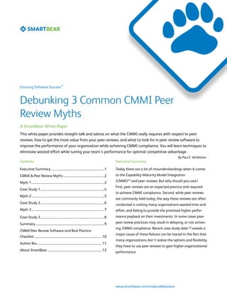 SM
Ensuring Software Success



Debunking 3 Common CMMI Peer
Review Myths
A SmartBear White Paper
This white paper provides straight talk and advice on what the CMMI really requires with respect to peer
reviews, how to get the most value from your peer reviews, and what to look for in peer review software to
improve the performance of your organization while achieving CMMI compliance. You will learn techniques to
eliminate wasted effort while tuning your team’s performance for optimal competitive advantage.
                                                                                                                                                     By Paul E. McMahon
Contents                                                                                                    Executive Summary

Executive Summary....................................................................... 1                  Today there are a lot of misunderstandings when it comes
CMMI & Peer Review Myths....................................................... 2                           to the Capability Maturity Model Integration

Myth 1................................................................................................. 2   (CMMI)[1] and peer reviews. But why should you care?
                                                                                                            First, peer reviews are an expected practice and required
Case Study 1..................................................................................... 4
                                                                                                            to achieve CMMI compliance. Second, while peer reviews
Myth 2................................................................................................. 5
                                                                                                            are commonly held today, the way these reviews are often
Case Study 2..................................................................................... 6         conducted is costing many organizations wasted time and
Myth 3................................................................................................. 7   effort, and failing to provide the promised higher perfor-
Case Study 3..................................................................................... 8         mance payback on their investments. In some cases poor

Summary............................................................................................ 9       peer review practices may result in delaying, or not achiev-
                                                                                                            ing, CMMI compliance. Recent case study data [2] reveals a
CMMI Peer Review Software and Best Practice
                                                                                                            major cause of these failures can be traced to the fact that
Checklist.......................................................................................... 10
                                                                                                            many organizations don’t realize the options and flexibility
Author Bio....................................................................................... 11
                                                                                                            they have to use peer reviews to gain higher organizational
About SmartBear......................................................................... 12                 performance.




                                                                                                            www.smartbear.com/codecollaborator
 