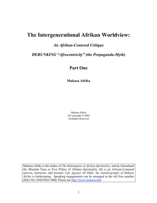 The Intergenerational Afrikan Worldview:
                        An Afrikan-Centered Critique

      DEBUNKING “Afrocentricity” (the Propaganda-Myth)


                                    Part One

                                  Mukasa Afrika




                                     Mukasa Afrika
                                   AP copyright  2004
                                   All Rights Reserved




Mukasa Afrika is the author of The Redemption of Afrikan Spirituality, and he formulated
the Miamba Tano or Five Pillars of Afrikan Spirituality. He is an African-Centered
activist, instructor, and lecturer. Life Against All Odds: the Autobiography of Mukasa
Afrika is forthcoming. Speaking engagements can be arranged at the toll free number
(866) 581-2944 PIN# 8400. Please see http://www.mukasa.info


                                           1
 