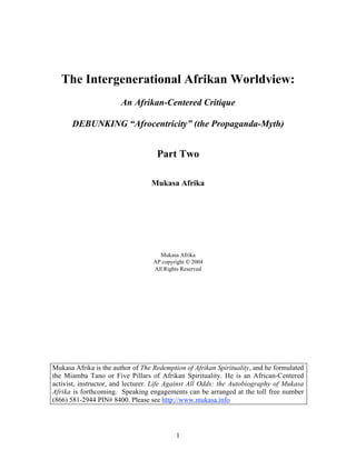 The Intergenerational Afrikan Worldview:
                        An Afrikan-Centered Critique

      DEBUNKING “Afrocentricity” (the Propaganda-Myth)


                                    Part Two

                                  Mukasa Afrika




                                     Mukasa Afrika
                                   AP copyright  2004
                                   All Rights Reserved




Mukasa Afrika is the author of The Redemption of Afrikan Spirituality, and he formulated
the Miamba Tano or Five Pillars of Afrikan Spirituality. He is an African-Centered
activist, instructor, and lecturer. Life Against All Odds: the Autobiography of Mukasa
Afrika is forthcoming. Speaking engagements can be arranged at the toll free number
(866) 581-2944 PIN# 8400. Please see http://www.mukasa.info




                                           1
 