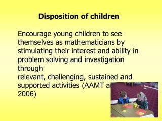 Disposition of children
Encourage young children to see
themselves as mathematicians by
stimulating their interest and ability in
problem solving and investigation
through
relevant, challenging, sustained and
supported activities (AAMT and ECA
2006)

 