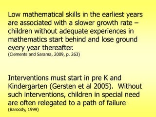 Low mathematical skills in the earliest years
are associated with a slower growth rate –
children without adequate experiences in
mathematics start behind and lose ground
every year thereafter.
(Clements and Sarama, 2009, p. 263)

Interventions must start in pre K and
Kindergarten (Gersten et al 2005). Without
such interventions, children in special need
are often relegated to a path of failure
(Baroody, 1999)

 