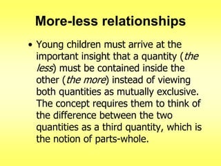 More-less relationships
• Young children must arrive at the
important insight that a quantity (the
less) must be contained inside the
other (the more) instead of viewing
both quantities as mutually exclusive.
The concept requires them to think of
the difference between the two
quantities as a third quantity, which is
the notion of parts-whole.

 