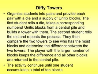 Diffy Towers
• Organise students into pairs and provide each
pair with a die and a supply of Unifix blocks. The
first student rolls a die, takes a corresponding
numberof Unifix blocks from a central pile and
builds a tower with them. The second student rolls
the die and repeats the process. They then
compare the two towers to see who has the most
blocks and determine the differencebetween the
two towers. The player with the larger number of
blocks keeps the difference and all other blocks
are returned to the central pile.
• The activity continues until one student
accumulates a total of ten blocks

 